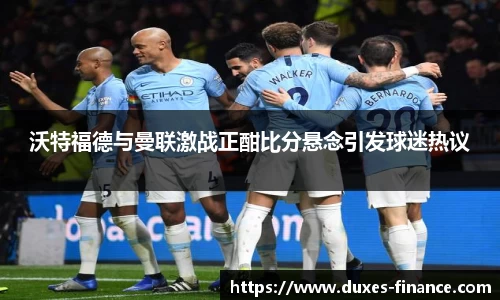 沃特福德与曼联激战正酣比分悬念引发球迷热议